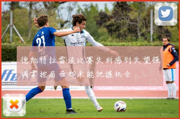 德凯特拉雷谈比赛失利感到失望强调掌控局面却未能把握机会