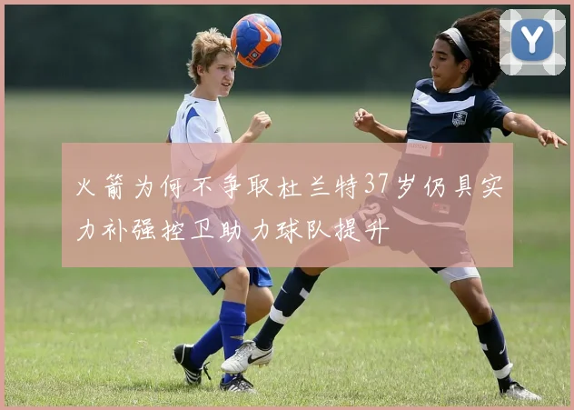 火箭为何不争取杜兰特37岁仍具实力补强控卫助力球队提升
