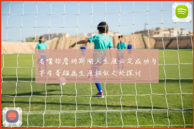 名嘴称詹姆斯湖人生涯必定成功与字母哥雄鹿生涯相似之处探讨