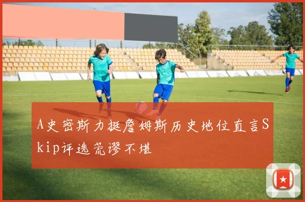 A史密斯力挺詹姆斯历史地位直言Skip评选荒谬不堪