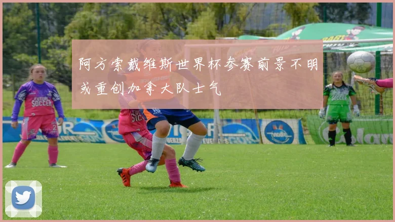 阿方索戴维斯世界杯参赛前景不明或重创加拿大队士气