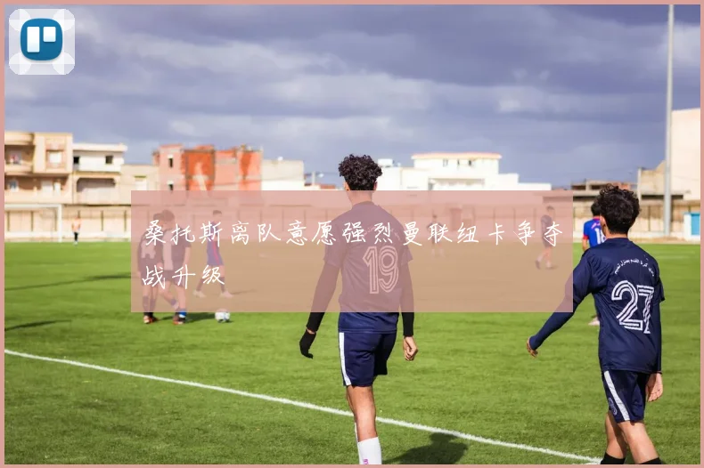 桑托斯离队意愿强烈曼联纽卡争夺战升级