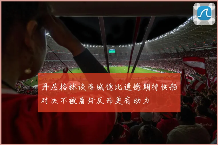 丹尼格林谈洛城德比遗憾期待快船对决不被看好反而更有动力