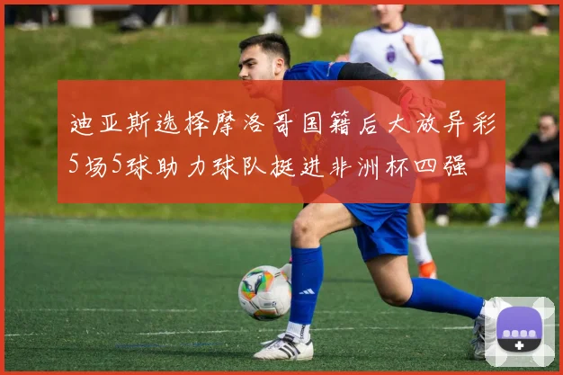 迪亚斯选择摩洛哥国籍后大放异彩5场5球助力球队挺进非洲杯四强